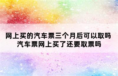 网上买的汽车票三个月后可以取吗 汽车票网上买了还要取票吗